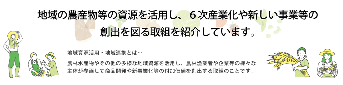 地域の農産物等の資源を活用し、6次産業化や新しい事業等の創出を図る取組を紹介しています。