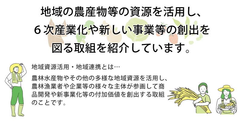 地域の農産物等の資源を活用し、6次産業化や新しい事業等の創出を図る取組を紹介しています。
